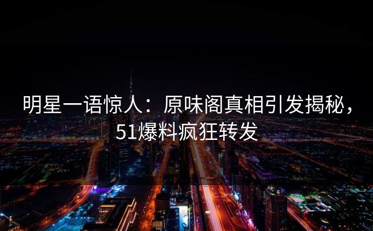 明星一语惊人：原味阁真相引发揭秘，51爆料疯狂转发
