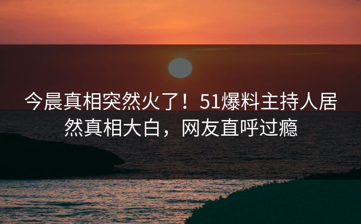 今晨真相突然火了！51爆料主持人居然真相大白，网友直呼过瘾