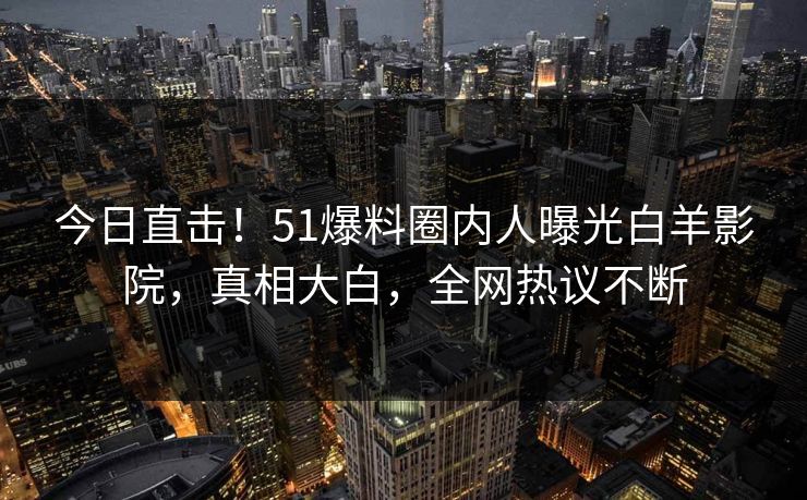 今日直击！51爆料圈内人曝光白羊影院，真相大白，全网热议不断