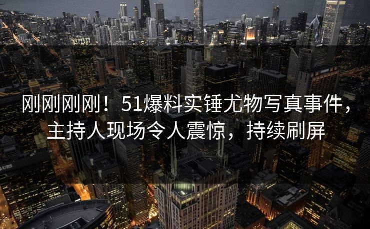 刚刚刚刚!51爆料实锤尤物写真事件,主持人现场令人震惊,持续刷屏 刚刚刚刚!51爆料实锤尤物写真事件,主持人现场令人震惊,持续刷屏