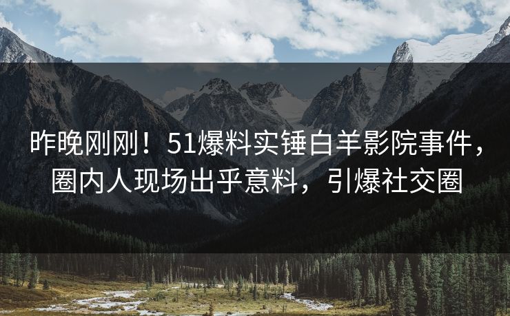 昨晚刚刚！51爆料实锤白羊影院事件，圈内人现场出乎意料，引爆社交圈