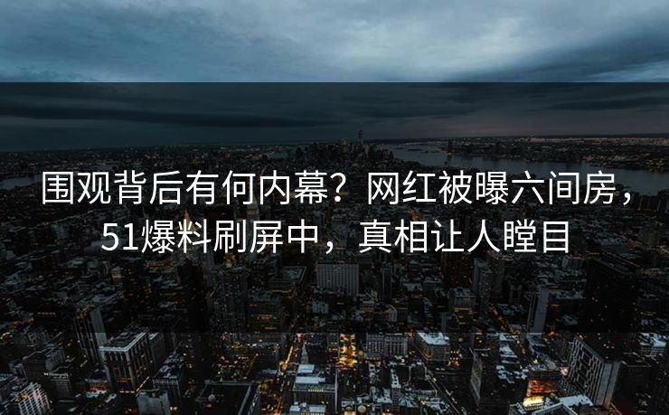 围观背后有何内幕？网红被曝六间房，51爆料刷屏中，真相让人瞠目