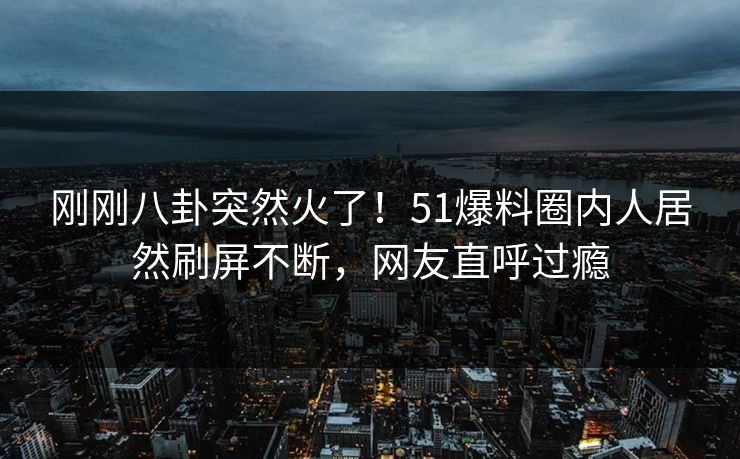 刚刚八卦突然火了！51爆料圈内人居然刷屏不断，网友直呼过瘾