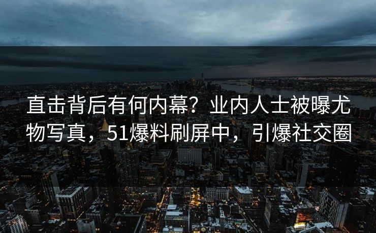 直击背后有何内幕？业内人士被曝尤物写真，51爆料刷屏中，引爆社交圈