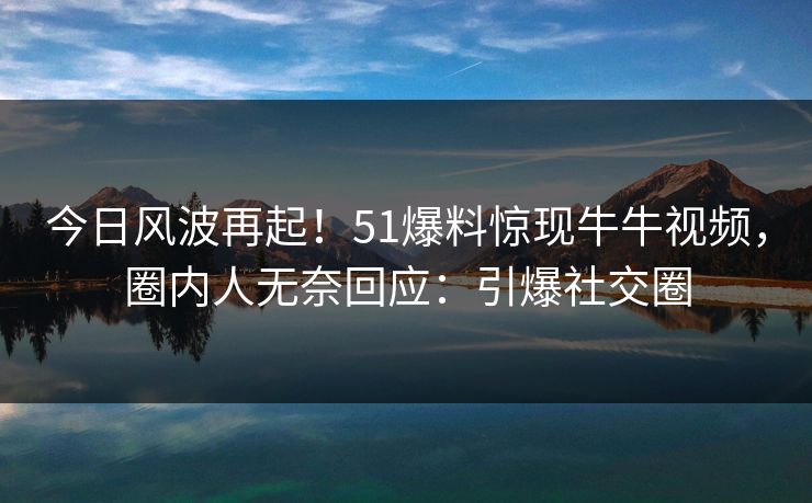 今日风波再起！51爆料惊现牛牛视频，圈内人无奈回应：引爆社交圈