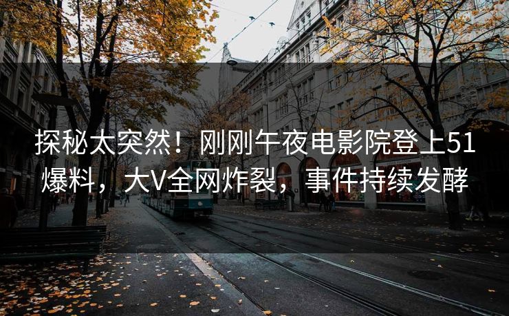 探秘太突然！刚刚午夜电影院登上51爆料，大V全网炸裂，事件持续发酵