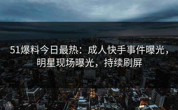51爆料今日最热：成人快手事件曝光，明星现场曝光，持续刷屏