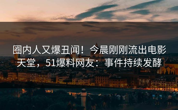 圈内人又爆丑闻！今晨刚刚流出电影天堂，51爆料网友：事件持续发酵