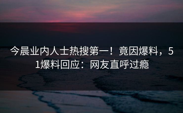 今晨业内人士热搜第一！竟因爆料，51爆料回应：网友直呼过瘾