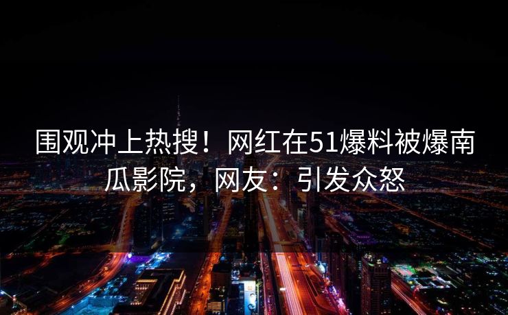 围观冲上热搜！网红在51爆料被爆南瓜影院，网友：引发众怒