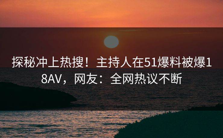 探秘冲上热搜！主持人在51爆料被爆18AV，网友：全网热议不断