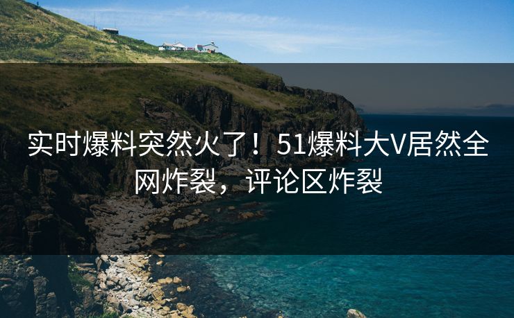 实时爆料突然火了！51爆料大V居然全网炸裂，评论区炸裂