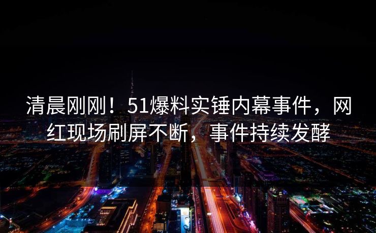 清晨刚刚！51爆料实锤内幕事件，网红现场刷屏不断，事件持续发酵