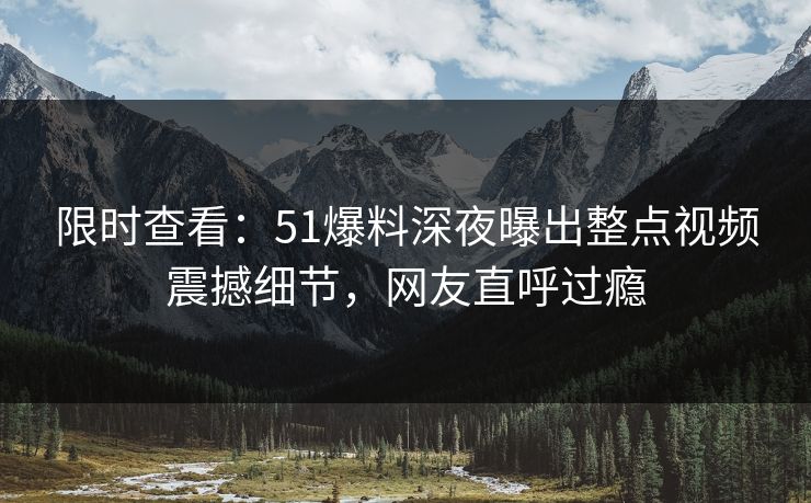 限时查看：51爆料深夜曝出整点视频震撼细节，网友直呼过瘾