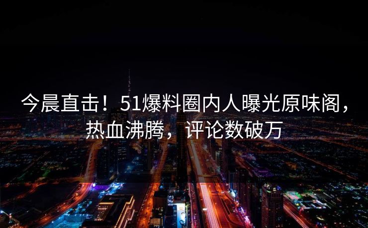 今晨直击！51爆料圈内人曝光原味阁，热血沸腾，评论数破万