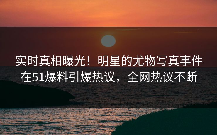 实时真相曝光！明星的尤物写真事件在51爆料引爆热议，全网热议不断