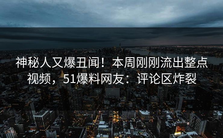 神秘人又爆丑闻！本周刚刚流出整点视频，51爆料网友：评论区炸裂