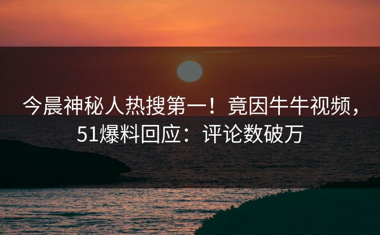 今晨神秘人热搜第一！竟因牛牛视频，51爆料回应：评论数破万
