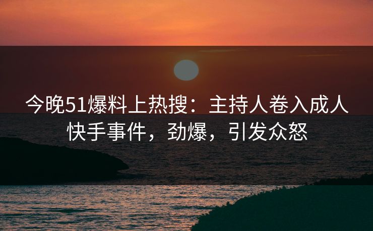 今晚51爆料上热搜：主持人卷入成人快手事件，劲爆，引发众怒