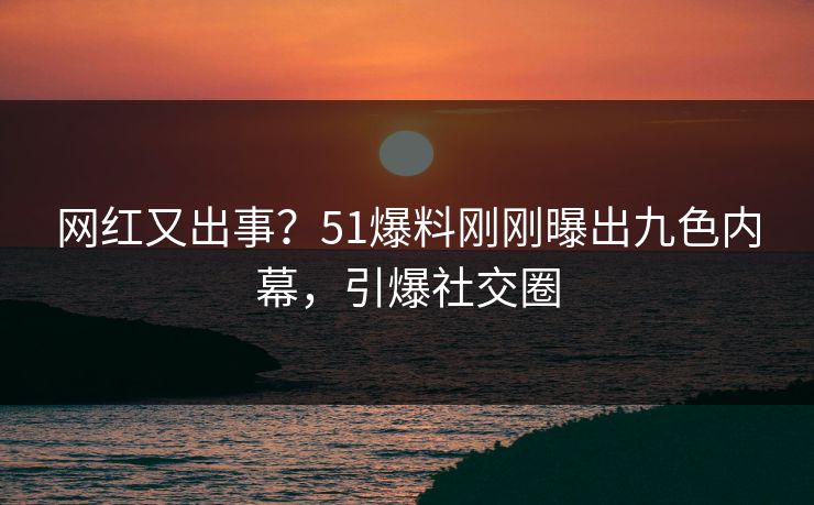 网红又出事？51爆料刚刚曝出九色内幕，引爆社交圈
