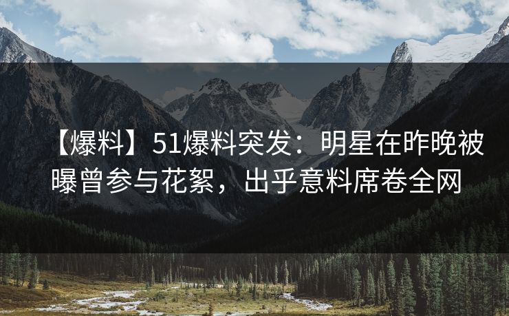 【爆料】51爆料突发：明星在昨晚被曝曾参与花絮，出乎意料席卷全网