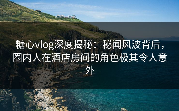 糖心vlog深度揭秘：秘闻风波背后，圈内人在酒店房间的角色极其令人意外