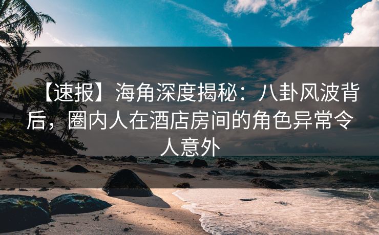 【速报】海角深度揭秘：八卦风波背后，圈内人在酒店房间的角色异常令人意外