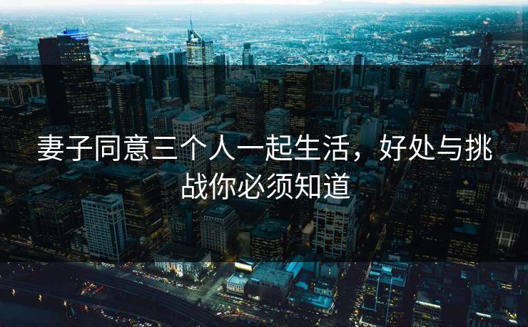 妻子同意三个人一起生活,好处与挑战你必须知道