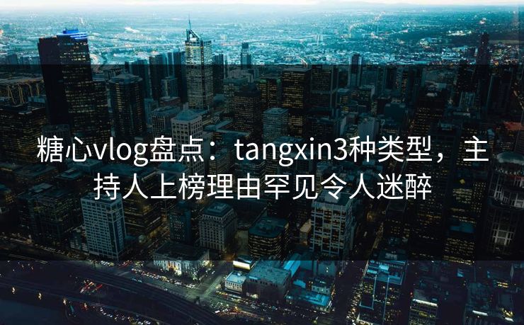 糖心vlog盘点：tangxin3种类型，主持人上榜理由罕见令人迷醉