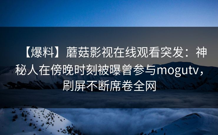 【爆料】蘑菇影视在线观看突发：神秘人在傍晚时刻被曝曾参与mogutv，刷屏不断席卷全网