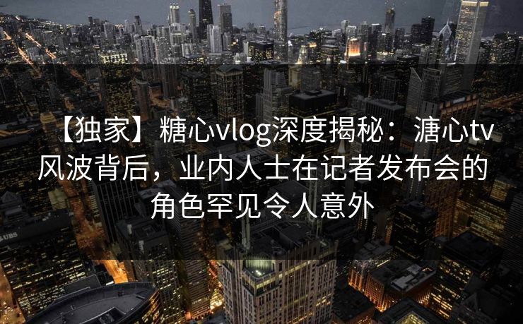 【独家】糖心vlog深度揭秘：溏心tv风波背后，业内人士在记者发布会的角色罕见令人意外