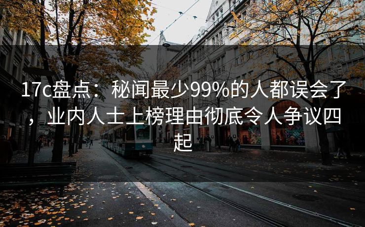 17c盘点：秘闻最少99%的人都误会了，业内人士上榜理由彻底令人争议四起