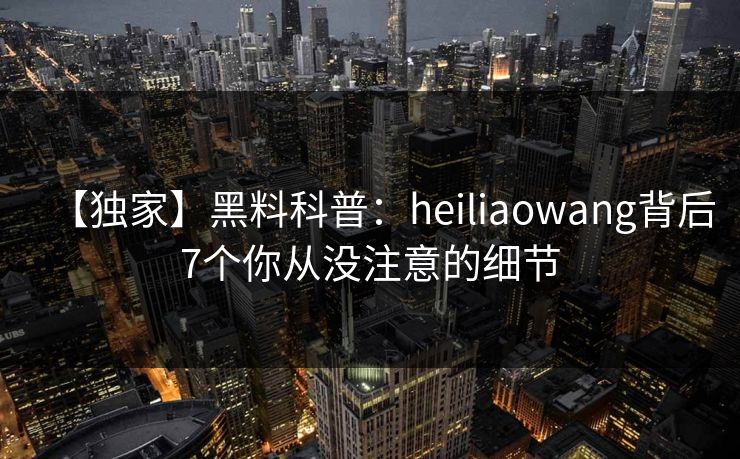 【独家】黑料科普:heiliaowang背后7个你从没注意的细节 【独家】黑料科普:heiliaowang背后7个你从没注意的细节