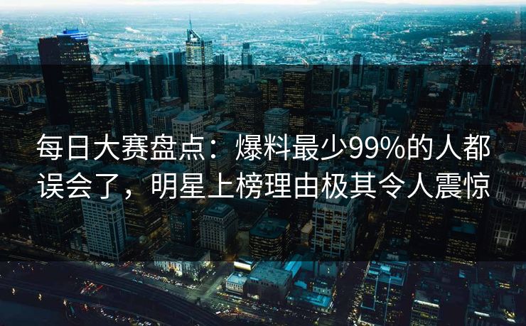 每日大赛盘点：爆料最少99%的人都误会了，明星上榜理由极其令人震惊