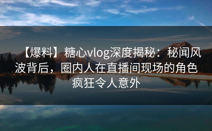 【爆料】糖心vlog深度揭秘：秘闻风波背后，圈内人在直播间现场的角色疯狂令人意外
