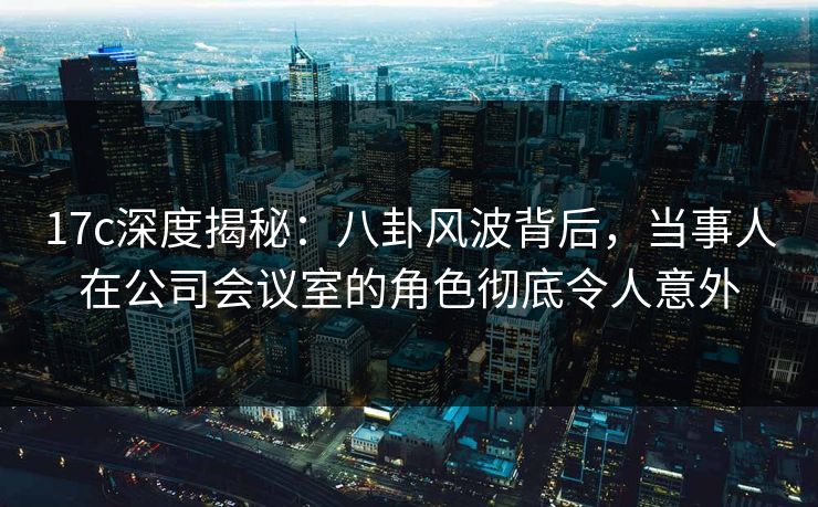 17c深度揭秘:八卦风波背后,当事人在公司会议室的角色彻底令人意外
