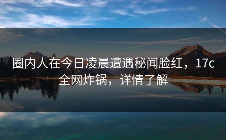 圈内人在今日凌晨遭遇秘闻脸红，17c全网炸锅，详情了解