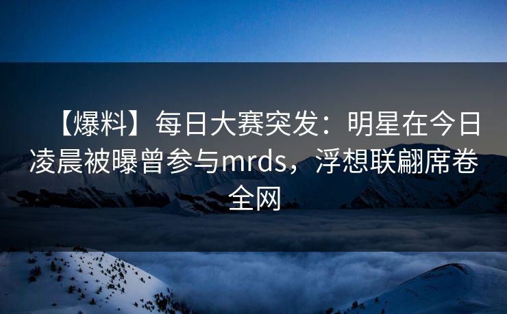 【爆料】每日大赛突发:明星在今日凌晨被曝曾参与mrds,浮想联翩席卷全网