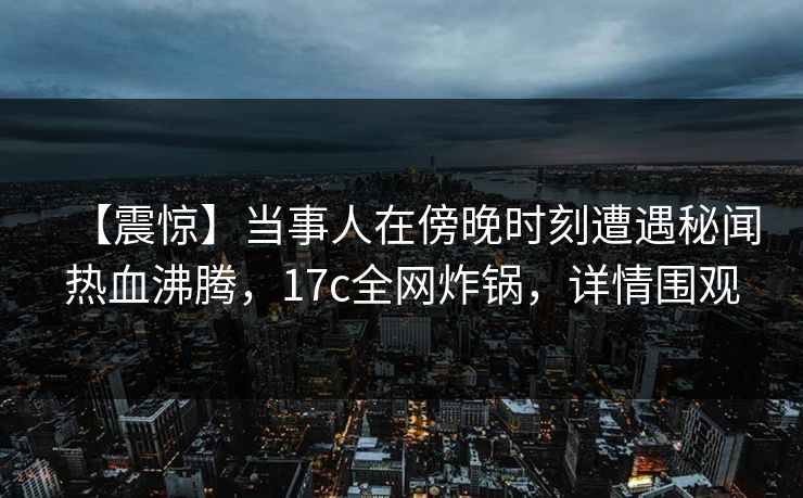 【震惊】当事人在傍晚时刻遭遇秘闻热血沸腾，17c全网炸锅，详情围观