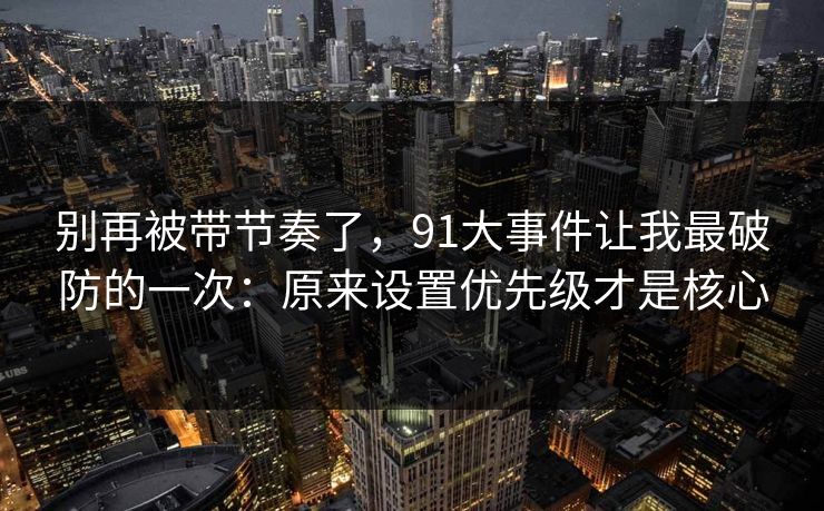 别再被带节奏了,91大事件让我最破防的一次:原来设置优先级才是核心 别再被带节奏了,91大事件让我最破防的一次:原来设置优先级才是核心
