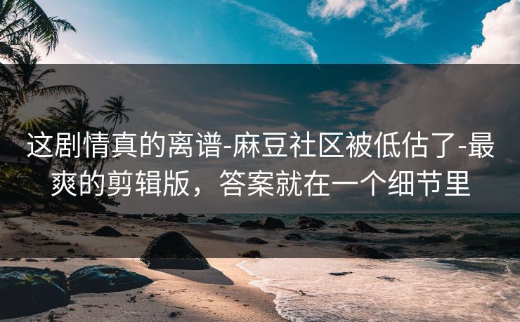 这剧情真的离谱-麻豆社区被低估了-最爽的剪辑版，答案就在一个细节里