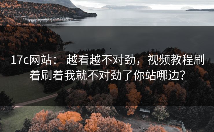 17c网站： 越看越不对劲，视频教程刷着刷着我就不对劲了你站哪边？
