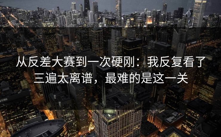 从反差大赛到一次硬刚：我反复看了三遍太离谱，最难的是这一关