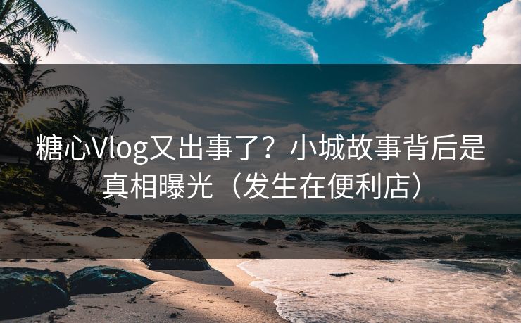 糖心Vlog又出事了?小城故事背后是真相曝光(发生在便利店)