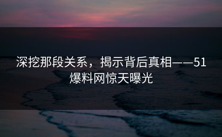 深挖那段关系，揭示背后真相——51爆料网惊天曝光