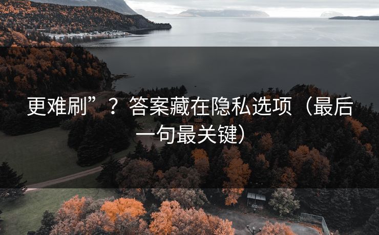 更难刷”？答案藏在隐私选项（最后一句最关键）