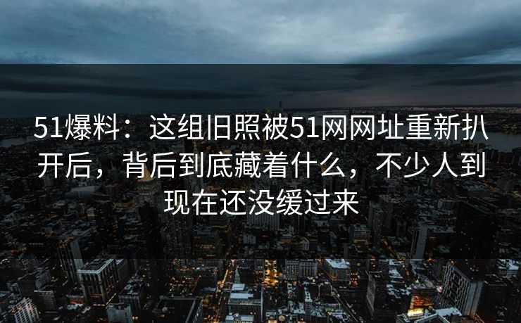 51爆料：这组旧照被51网网址重新扒开后，背后到底藏着什么，不少人到现在还没缓过来