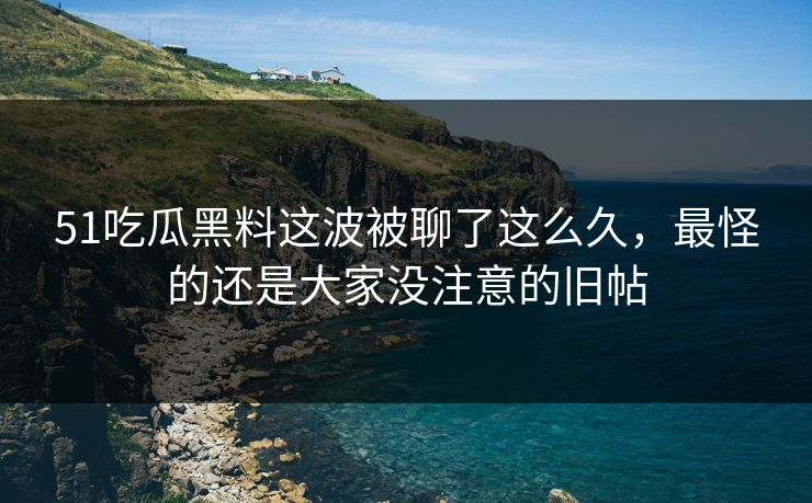 51吃瓜黑料这波被聊了这么久，最怪的还是大家没注意的旧帖