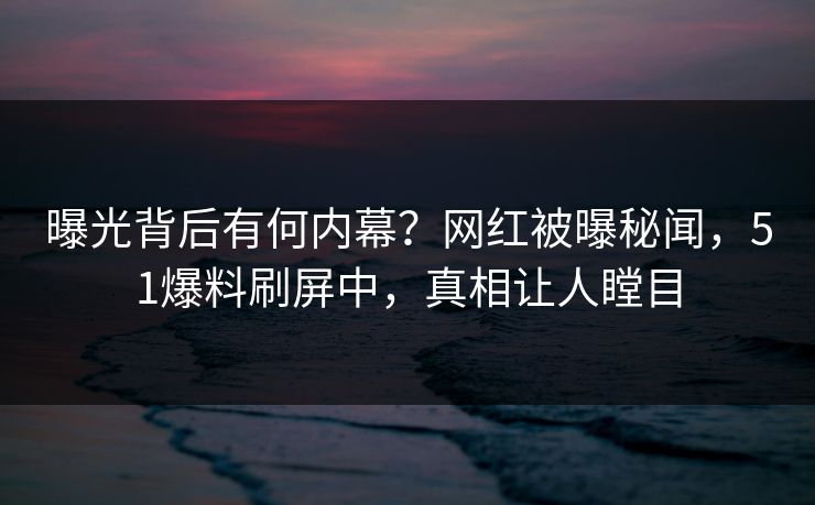 曝光背后有何内幕？网红被曝秘闻，51爆料刷屏中，真相让人瞠目