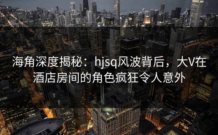 海角深度揭秘：hjsq风波背后，大V在酒店房间的角色疯狂令人意外